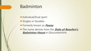 Badminton
Individual/Dual sport
Singles or Doubles
Formerly known as Poona
The name derives from the Duke of Beaufort's
Badminton House in Gloucestershire
 