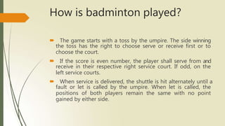 How is badminton played?
🠶 The game starts with a toss by the umpire. The side winning
the toss has the right to choose serve or receive first or to
choose the court.
🠶 If the score is even number, the player shall serve from and
receive in their respective right service court. If odd, on the
left service courts.
🠶 When service is delivered, the shuttle is hit alternately until a
fault or let is called by the umpire. When let is called, the
positions of both players remain the same with no point
gained by either side.
 