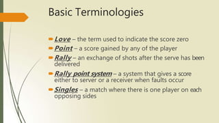 Basic Terminologies
🠶Love – the term used to indicate the score zero
🠶Point – a score gained by any of the player
🠶Rally – an exchange of shots after the serve has been
delivered
🠶Rally point system – a system that gives a score
either to server or a receiver when faults occur
🠶Singles – a match where there is one player on each
opposing sides
 