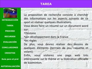 La proposition de recherche consiste à chercher des informations sur les aspects suivants de ce sport et réaliser quelques illustrations. Vous devez faire un résumé sur un document word sur:  l'histoire son développement dans la France les règles  De plus, vous devrez réaliser des dessins de quelques éléments (terrrain de jeu, raquette et volant). Enfin, vous visiterez une page web très intéressante sur le thème et la fédération officielle de badminton.   AUTOEVALUACIÓN TAREA INTRODUCCIÓN TAREA PROCESO RECURSOS EVALUACIÓN CONCLUSIONES CREDITOS Guía para el profesor 