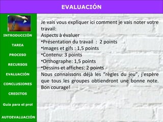 Je vais vous expliquer ici comment je vais noter votre travail: Aspects à évaluer Présentation du travail  :  2 points Images et gifs : 1,5 points Contenu: 3 points Orthographe: 1,5 points Dessins et affiches: 2 points Nous connaissons déjà les “règles du jeu”, j'espère que tous les groupes obtiendront une bonne note. Bon courage! AUTOEVALUACIÓN EVALUACIÓN INTRODUCCIÓN TAREA PROCESO RECURSOS EVALUACIÓN CONCLUSIONES CREDITOS Guía para el profesor 