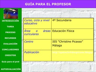 AUTOEVALUACIÓN GUÍA PARA EL PROFESOR INTRODUCCIÓN TAREA PROCESO RECURSOS EVALUACIÓN CONCLUSIONES CREDITOS Guía para el profesor Curso, ciclo y nivel educativo 4º Secundaria Área o áreas curiculares Educación Física Centro IES “Christine Picasso” Málaga Publicación http://epsieschristinepicasso.blogspot.com/ 