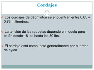 Cordajes

 Los cordajes de bádminton se encuentran entre 0,65 y
 0,73 milímetros.

 La tensión de las raquetas depende el modelo pero
 están desde 18 lbs hasta los 30 lbs.

 El cordaje está compuesto generalmente por cuerdas
 de nylon.
 
