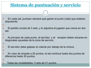 Sistema de puntuación y servicio


      En cada set, puntúan siempre que ganen el punto (rally) que estaban
    disputando.

     El partido consta de 3 sets, y lo adjudica el jugador que venza en dos
    set.

     Al principio de cada punto, el servidor y el receptor deben situarse en
    diagonales opuestas de la zona de servicio.

     El servidor debe golpear el volante por debajo de la cintura.

      En caso de empate a 20 puntos, el set continua hasta dos puntos de
    diferencia hasta 30 puntos.

    Todas las modalidades :3 sets de 21 puntos.
 