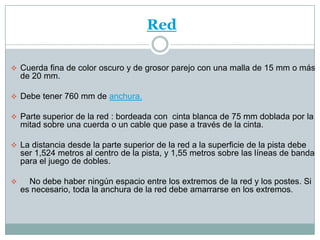 Red

 Cuerda fina de color oscuro y de grosor parejo con una malla de 15 mm o más
    de 20 mm.

 Debe tener 760 mm de anchura.

 Parte superior de la red : bordeada con cinta blanca de 75 mm doblada por la
    mitad sobre una cuerda o un cable que pase a través de la cinta.

 La distancia desde la parte superior de la red a la superficie de la pista debe
    ser 1,524 metros al centro de la pista, y 1,55 metros sobre las líneas de banda
    para el juego de dobles.

     No debe haber ningún espacio entre los extremos de la red y los postes. Si
    es necesario, toda la anchura de la red debe amarrarse en los extremos.
 