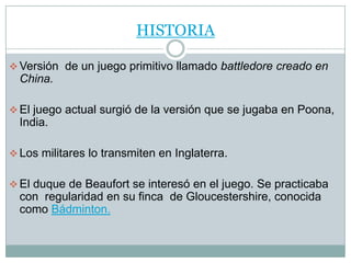 HISTORIA

 Versión de un juego primitivo llamado battledore creado en
  China.

 El juego actual surgió de la versión que se jugaba en Poona,
  India.

 Los militares lo transmiten en Inglaterra.


 El duque de Beaufort se interesó en el juego. Se practicaba
  con regularidad en su finca de Gloucestershire, conocida
  como Bádminton.
 
