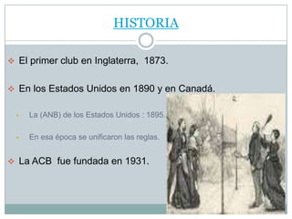 HISTORIA

 El primer club en Inglaterra, 1873.


 En los Estados Unidos en 1890 y en Canadá.


     La (ANB) de los Estados Unidos : 1895.

     En esa época se unificaron las reglas.


 La ACB fue fundada en 1931.
 