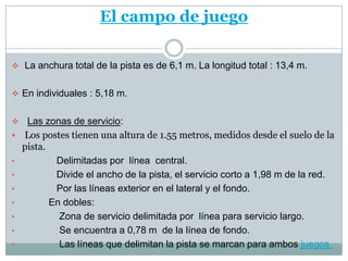 El campo de juego

 La anchura total de la pista es de 6,1 m. La longitud total : 13,4 m.


 En individuales : 5,18 m.


    Las zonas de servicio:
   Los postes tienen una altura de 1.55 metros, medidos desde el suelo de la
    pista.
•           Delimitadas por línea central.
•           Divide el ancho de la pista, el servicio corto a 1,98 m de la red.
•           Por las líneas exterior en el lateral y el fondo.
•          En dobles:
•            Zona de servicio delimitada por línea para servicio largo.
•            Se encuentra a 0,78 m de la línea de fondo.
•            Las líneas que delimitan la pista se marcan para ambos juegos.
 