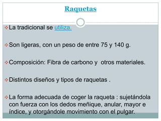 Raquetas

 La tradicional se utiliza.


 Son ligeras, con un peso de entre 75 y 140 g.


 Composición: Fibra de carbono y otros materiales.


 Distintos diseños y tipos de raquetas .


 La forma adecuada de coger la raqueta : sujetándola
  con fuerza con los dedos meñique, anular, mayor e
  índice, y otorgándole movimiento con el pulgar.
 