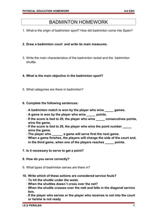 PHYSICAL EDUCATION HOMEWORK 3rd ESO
BADMINTON HOMEWORK
1. What is the origin of badminton sport? How did badminton come into Spain?
2. Draw a badminton court and write its main measures.
3. Write the main characteristics of the badminton racket and the badminton
shuttle.
4. What is the main objective in the badminton sport?
5. What categories are there in badminton?
6. Complete the following sentences:
- A badminton match is won by the player who wins _____ games.
- A game is won by the player who wins _____ points.
- If the score is tied to 20, the player who wins _____ consecutives points,
wins the game.
- If the score is tied to 29, the player who wins the point number _____
wins the game.
- The player who ______ a game will serve first the next game.
- When a game finishes, the players will change the side of the court and,
in the third game, when one of the players reaches _____ points.
7. Is it necessary to serve to get a point?
8. How do you serve correctly?
9. What types of badminton serves are there in?
10. Write which of these actions are considered service fouls?
- To hit the shuttle under the waist.
- When the shuttles doesn´t cross over the net?
- When the shuttle crosses over the nett and falls in the diagonal service
box.
- If the player who serves or the player who receives is not into the court
or he/she is not ready
I.E.S PEÑALBA 1
 