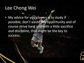Lee Chong Wei
• My advice for you players is to study if
  possible, don’t waste the opportunity and of
  course strive hard and with a little sacrifice
  and discipline, that might be the key to
  success.
 
