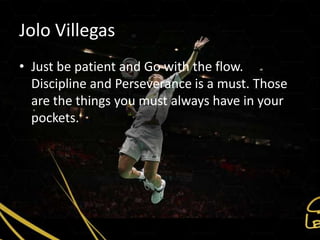 Jolo Villegas
• Just be patient and Go with the flow.
  Discipline and Perseverance is a must. Those
  are the things you must always have in your
  pockets.
 