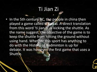 Ti Jian Zi
• In the 5th century BC, the people in china then
  played a game called ti jian zi. A direct translation
  from this word 'ti jian zi' is kicking the shuttle. As
  the name suggest, the objective of the game is to
  keep the shuttle from hitting the ground without
  using hand. Whether this sport has anything to
  do with the History of Badminton is up for
  debate. It was however the first game that uses a
  Shuttle.
 