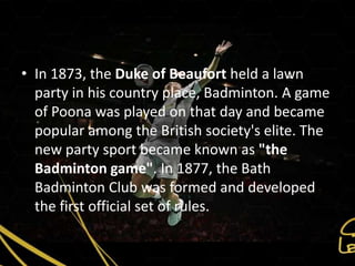 • In 1873, the Duke of Beaufort held a lawn
  party in his country place, Badminton. A game
  of Poona was played on that day and became
  popular among the British society's elite. The
  new party sport became known as "the
  Badminton game". In 1877, the Bath
  Badminton Club was formed and developed
  the first official set of rules.
 