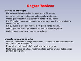 Regras básicas
Sistema de pontuação
 Um jogo consiste de melhor de 3 games de 21 pontos.
 A cada serviço, um ponto é marcado (não há vantagem).
 O lado que vencer um rally soma um ponto em seu placar.
 Em 20 iguais, o lado que conseguir uma vantagem de 2 pontos primeiro
vence o game.
 Em 29 iguais, o lado que marcar o 30º ponto vence o game.
 O lado que vencer um game serve primeiro no game seguinte.
 Cada jogador pode tocar uma vez no volante
Intervalo e mudança de lados
 Quando um dos lados atingir primeiro os 11 pontos, os atletas têm direito a
um intervalo de 60 segundos.
 É permitido um intervalo de 2 minutos entre cada game.
 No terceiro game, os atletas mudam de lado quando um dos lados atingir
primeiro os 11 pontos.
 