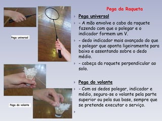 Pega da Raqueta
 Pega universal
 - A mão envolve o cabo da raquete
fazendo com que o polegar e o
indicador formem um V.
 - dedo indicador mais avançado do que
o polegar que aponta ligeiramente para
baixo e assentando sobre o dedo
médio.
 - cabeça da raquete perpendicular ao
solo.
 Pega do volante
 - Com os dedos polegar, indicador e
médio, segura-se o volante pela parte
superior ou pela sua base, sempre que
se pretende executar o serviço.

 