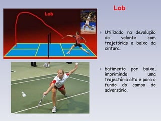 Lob
 Utilizado na devolução
do volante com
trajetórias a baixo da
cintura.
 batimento por baixo,
imprimindo uma
trajectória alta e para o
fundo do campo do
adversário.
 