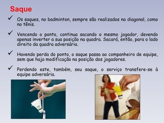 Saque
 Os saques, no badminton, sempre são realizados na diagonal, como
no tênis.
 Vencendo o ponto, continua sacando o mesmo jogador, devendo
apenas inverter a sua posição na quadra. Sacará, então, para o lado
direito da quadra adversária.
 Havendo perda do ponto, o saque passa ao companheiro de equipe,
sem que haja modificação na posição dos jogadores.
 Perdendo este, também, seu saque, o serviço transfere-se à
equipe adversária.
 