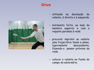Drive
 utilizado na devolução do
volante, à direita e à esquerda
 batimento forte, ao lado do
membro superior e com a
raquete paralela à rede
 procurar imprimir ao volante
uma trajectória tensa e plana,
ligeiramente descendente,
fazendo-o passar próximo da
rede.
 colocar o volante no fundo do
campo do adversário.
 