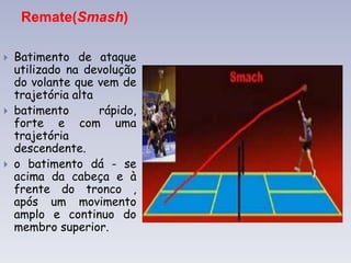 Remate(Smash)
 Batimento de ataque
utilizado na devolução
do volante que vem de
trajetória alta
 batimento rápido,
forte e com uma
trajetória
descendente.
 o batimento dá - se
acima da cabeça e à
frente do tronco ,
após um movimento
amplo e continuo do
membro superior.
 