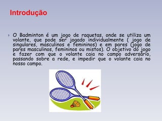 Introdução
 O Badminton é um jogo de raquetas, onde se utiliza um
volante, que pode ser jogado individualmente ( jogo de
singulares, masculinos e femininos) e em pares (jogo de
pares masculinos, femininos ou mistos). O objetivo do jogo
e fazer com que o volante caia no campo adversário,
passando sobre a rede, e impedir que o volante caia no
nosso campo.
 