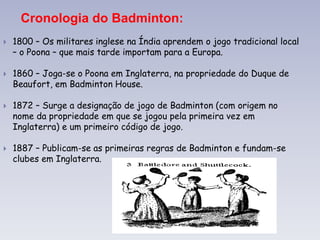Cronologia do Badminton:
 1800 – Os militares inglese na Índia aprendem o jogo tradicional local
– o Poona – que mais tarde importam para a Europa.
 1860 – Joga-se o Poona em Inglaterra, na propriedade do Duque de
Beaufort, em Badminton House.
 1872 – Surge a designação de jogo de Badminton (com origem no
nome da propriedade em que se jogou pela primeira vez em
Inglaterra) e um primeiro código de jogo.
 1887 – Publicam-se as primeiras regras de Badminton e fundam-se
clubes em Inglaterra.
 