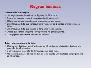 Regras básicas Sistema de pontuação Um jogo consiste de melhor de 3 games de 21 pontos.  A cada serviço, um ponto é marcado (não há vantagem). O lado que vencer um  rally  soma um ponto em seu placar. Em 20 iguais, o lado que conseguir uma vantagem de 2 pontos primeiro vence o game. Em 29 iguais, o lado que marcar o 30º ponto vence o game. O lado que vencer um game serve primeiro no game seguinte. Cada jogador pode tocar uma vez no volante Intervalo e mudança de lados Quando um dos lados atingir primeiro os 11 pontos, os atletas têm direito a um intervalo de 60 segundos. É permitido um intervalo de 2 minutos entre cada game. No terceiro game, os atletas mudam de lado quando um dos lados atingir primeiro os 11 pontos. 