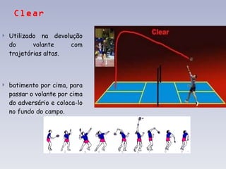 Clear Utilizado na devolução do volante com trajetórias altas. batimento por cima, para passar o volante por cima do adversário e coloca-lo no fundo do campo.   