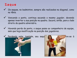 Saque Os saques, no badminton, sempre são realizados na diagonal, como no tênis. Vencendo o ponto, continua sacando o mesmo jogador, devendo apenas inverter a sua posição na quadra. Sacará, então, para o lado direito da quadra adversária. Havendo perda do ponto, o saque passa ao companheiro de equipe, sem que haja modificação na posição dos jogadores.  Perdendo este, também, seu saque, o serviço transfere-se à equipe adversária. 