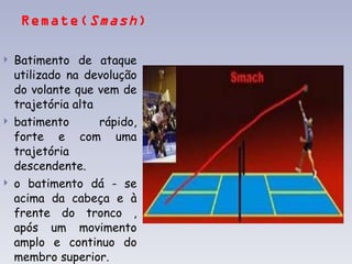 Remate( Smash )  Batimento de ataque utilizado na devolução do volante que vem de trajetória alta batimento rápido, forte e com uma trajetória descendente. o batimento dá - se acima da cabeça e à frente do tronco , após um movimento amplo e continuo do membro superior.    