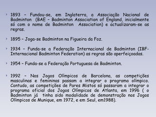 1893 – Fundou-se, em Inglaterra, a Associação Nacional de Badminton  (BAE – Badminton Association of England, inicialmente só com o nome de Badminton  Association) e actualizaram-se as regras. 1895 – Joga-se Badminton na Figueira da Foz. 1934 – Funda-se a Federação Internacional de Badminton (IBF- Internacional Badminton Federation) as regras são aperfeiçoadas. 1954 – Funda-se a Federação Portuguesa de Badminton.    1992 – Nos Jogos Olímpicos de Barcelona, as competições masculinas e femininas passam a integrar o programa olímpico. Contudo, as competições de Pares Mistos só passaram a integrar o programa oficial dos Jogos Olímpicos de Atlanta, em 1996 ( o Badminton já  tinha sido modalidade de demonstração nos Jogos Olímpicos de Munique, em 1972, e em Seul, em1988). 