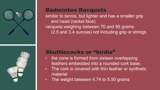 Badminton Racquets
similar to tennis, but lighter and has a smaller grip
and head (racket face)
racquets weighing between 70 and 95 grams
(2.5 and 3.4 ounces) not including grip or strings.
Shuttlecocks or “birdie”
• the cone is formed from sixteen overlapping
feathers embedded into a rounded cork base.
• The cork is covered with thin leather or synthetic
material
• The weight between 4.74 to 5.50 grams
 