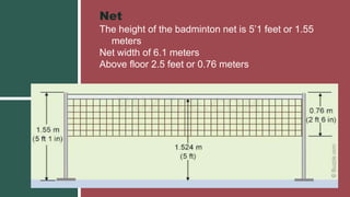 Net
The height of the badminton net is 5’1 feet or 1.55
meters
Net width of 6.1 meters
Above floor 2.5 feet or 0.76 meters
 