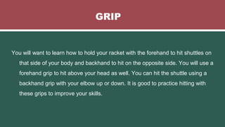 GRIP
You will want to learn how to hold your racket with the forehand to hit shuttles on
that side of your body and backhand to hit on the opposite side. You will use a
forehand grip to hit above your head as well. You can hit the shuttle using a
backhand grip with your elbow up or down. It is good to practice hitting with
these grips to improve your skills.
 