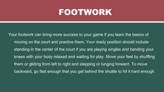 FOOTWORK
Your footwork can bring more success to your game if you learn the basics of
moving on the court and practice them. Your ready position should include
standing in the center of the court if you are playing singles and bending your
knees with your body relaxed and waiting for play. Move your feet by shuffling
them or gliding from left to right and stepping or lunging forward. To move
backward, go fast enough that you get behind the shuttle to hit it hard enough.
 
