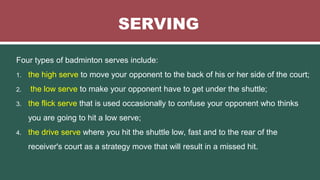 SERVING
Four types of badminton serves include:
1. the high serve to move your opponent to the back of his or her side of the court;
2. the low serve to make your opponent have to get under the shuttle;
3. the flick serve that is used occasionally to confuse your opponent who thinks
you are going to hit a low serve;
4. the drive serve where you hit the shuttle low, fast and to the rear of the
receiver's court as a strategy move that will result in a missed hit.
 