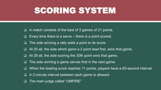 SCORING SYSTEM
 A match consists of the best of 3 games of 21 points.
 Every time there is a serve – there is a point scored.
 The side winning a rally adds a point to its score.
 At 20 all, the side which gains a 2 point lead first, wins that game.
 At 29 all, the side scoring the 30th point wins that game.
 The side winning a game serves first in the next game.
 When the leading score reaches 11 points, players have a 60-second interval.
 A 2-minute interval between each game is allowed.
 The main judge called “UMPIRE”
 