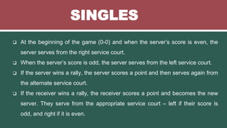 SINGLES
 At the beginning of the game (0-0) and when the server’s score is even, the
server serves from the right service court.
 When the server’s score is odd, the server serves from the left service court.
 If the server wins a rally, the server scores a point and then serves again from
the alternate service court.
 If the receiver wins a rally, the receiver scores a point and becomes the new
server. They serve from the appropriate service court – left if their score is
odd, and right if it is even.
 