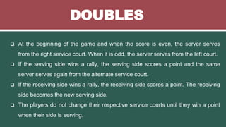 DOUBLES
 At the beginning of the game and when the score is even, the server serves
from the right service court. When it is odd, the server serves from the left court.
 If the serving side wins a rally, the serving side scores a point and the same
server serves again from the alternate service court.
 If the receiving side wins a rally, the receiving side scores a point. The receiving
side becomes the new serving side.
 The players do not change their respective service courts until they win a point
when their side is serving.
 