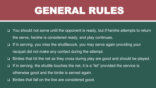 GENERAL RULES
 You should not serve until the opponent is ready, but if he/she attempts to return
the serve, he/she is considered ready, and play continues.
 If in serving, you miss the shuttlecock, you may serve again providing your
racquet did not make any contact during the attempt.
 Birdies that hit the net as they cross during play are good and should be played.
 If in serving, the shuttle touches the net, it is a “let” provided the service is
otherwise good and the birdie is served again.
 Birdies that fall on the line are considered good.
 