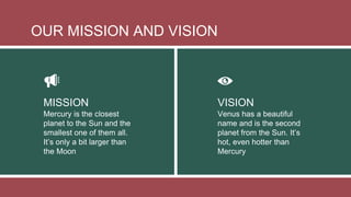 Mercury is the closest
planet to the Sun and the
smallest one of them all.
It’s only a bit larger than
the Moon
Venus has a beautiful
name and is the second
planet from the Sun. It’s
hot, even hotter than
Mercury
MISSION VISION
OUR MISSION AND VISION
 