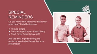 SPECIAL
REMINDERS
Do you know what helps you make your
point clear? Lists like this one:
● They’re simple
● You can organize your ideas clearly
● You’ll never forget to buy milk!
And the most important thing: the
audience won’t miss the point of your
presentation
 