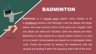  Badminton is a racquet sport played using rackets to hit
a shuttlecock across a net Although it may be played with larger
teams, the most common forms of the game are "singles" (with
one player per side) and "doubles" (with two players per side).
Badminton is often played as a casual outdoor activity in a yard
or on a beach; formal games are played on a rectangular indoor
court. Points are scored by striking the shuttlecock with the
racquet and landing it within the opposing side's half of the court.
BADMINTON
 