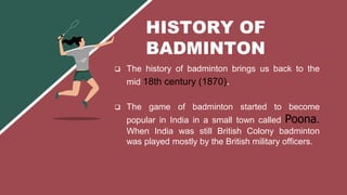  The history of badminton brings us back to the
mid 18th century (1870).
 The game of badminton started to become
popular in India in a small town called Poona.
When India was still British Colony badminton
was played mostly by the British military officers.
HISTORY OF
BADMINTON
 