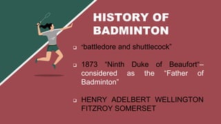  “battledore and shuttlecock”
 1873 “Ninth Duke of Beaufort“–
considered as the “Father of
Badminton”
 HENRY ADELBERT WELLINGTON
FITZROY SOMERSET
HISTORY OF
BADMINTON
 