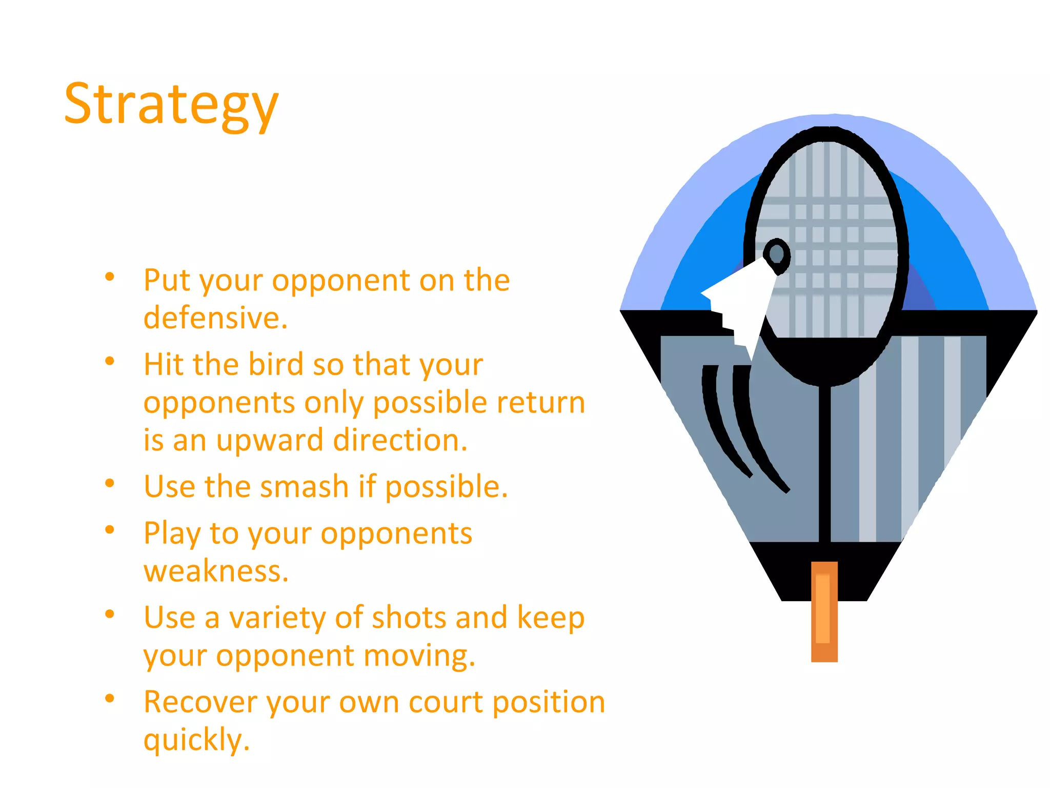 Strategy
• Put your opponent on the
defensive.
• Hit the bird so that your
opponents only possible return
is an upward direction.
• Use the smash if possible.
• Play to your opponents
weakness.
• Use a variety of shots and keep
your opponent moving.
• Recover your own court position
quickly.

 