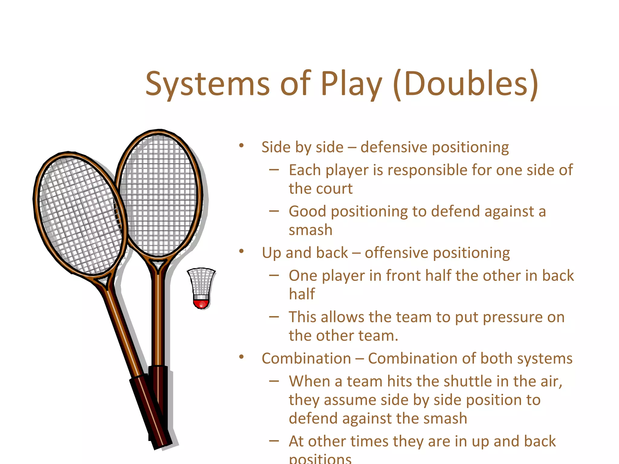 Systems of Play (Doubles)
•

•

•

Side by side – defensive positioning
– Each player is responsible for one side of
the court
– Good positioning to defend against a
smash
Up and back – offensive positioning
– One player in front half the other in back
half
– This allows the team to put pressure on
the other team.
Combination – Combination of both systems
– When a team hits the shuttle in the air,
they assume side by side position to
defend against the smash
– At other times they are in up and back

 