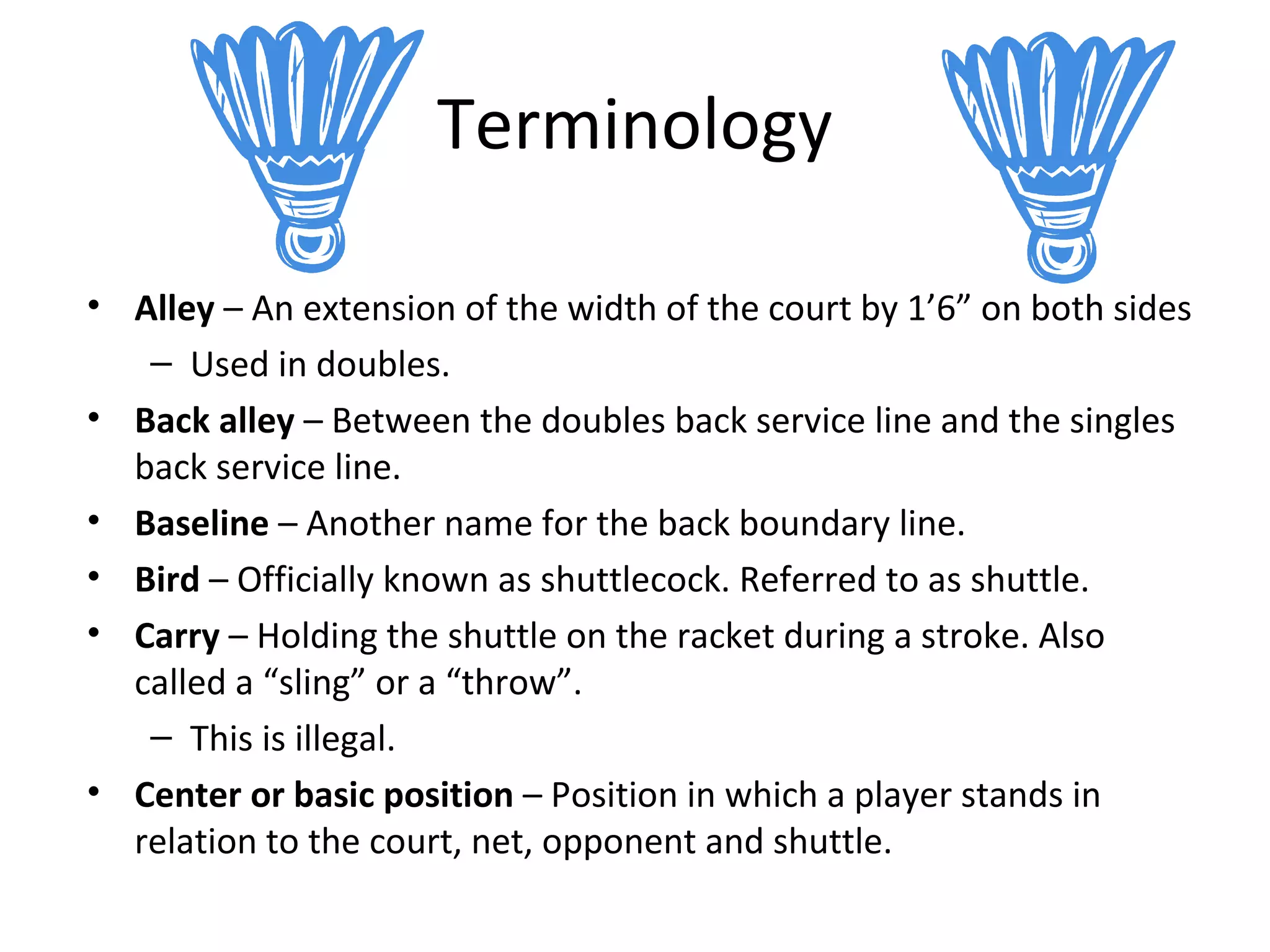 Terminology
• Alley – An extension of the width of the court by 1’6” on both sides
– Used in doubles.
• Back alley – Between the doubles back service line and the singles
back service line.
• Baseline – Another name for the back boundary line.
• Bird – Officially known as shuttlecock. Referred to as shuttle.
• Carry – Holding the shuttle on the racket during a stroke. Also
called a “sling” or a “throw”.
– This is illegal.
• Center or basic position – Position in which a player stands in
relation to the court, net, opponent and shuttle.

 