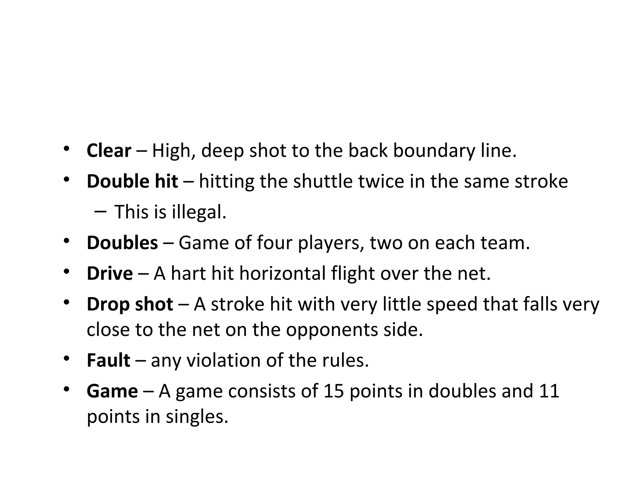 • Clear – High, deep shot to the back boundary line.
• Double hit – hitting the shuttle twice in the same stroke
– This is illegal.
• Doubles – Game of four players, two on each team.
• Drive – A hart hit horizontal flight over the net.
• Drop shot – A stroke hit with very little speed that falls very
close to the net on the opponents side.
• Fault – any violation of the rules.
• Game – A game consists of 15 points in doubles and 11
points in singles.

 