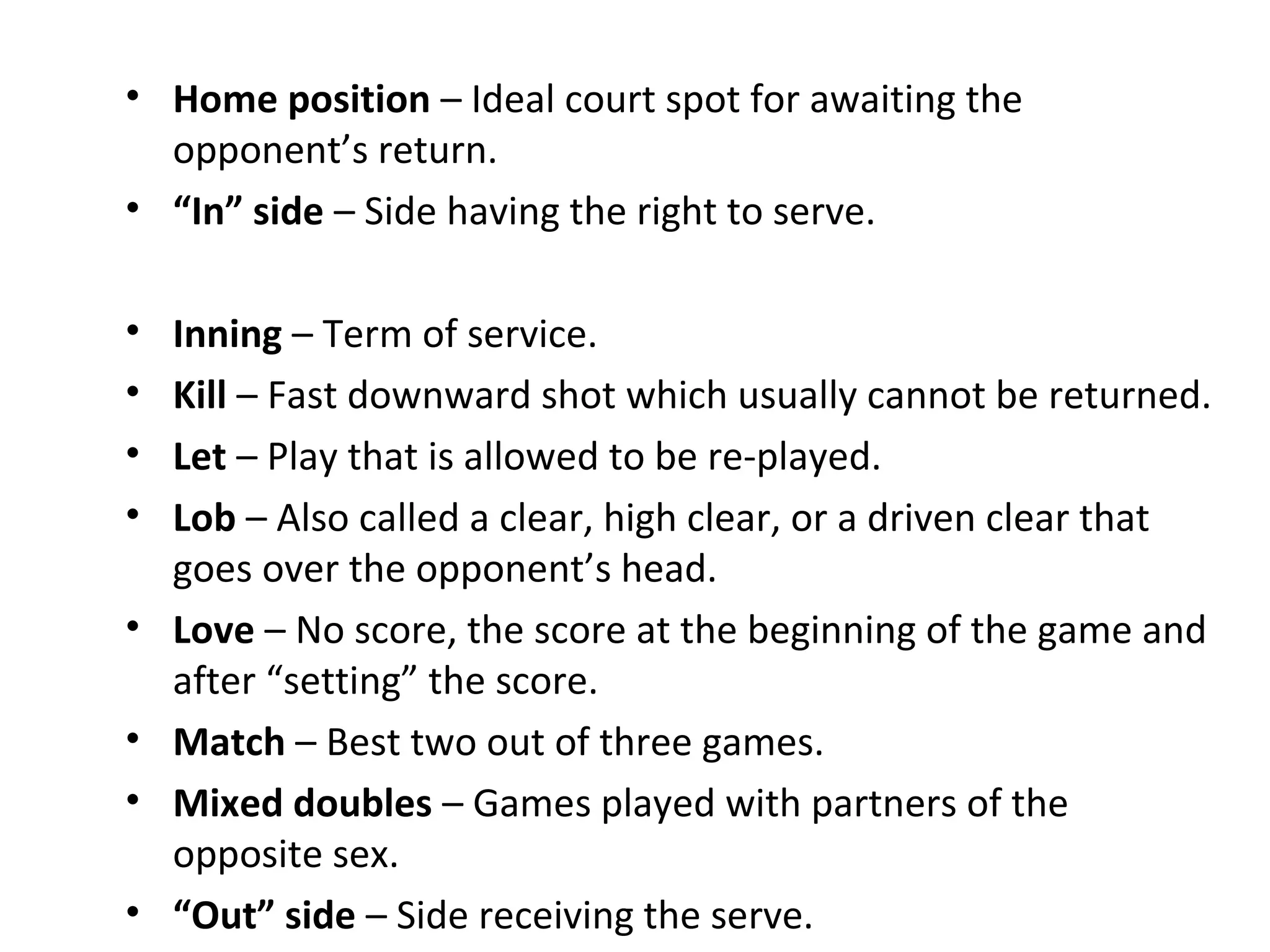 • Home position – Ideal court spot for awaiting the
opponent’s return.
• “In” side – Side having the right to serve.
•
•
•
•
•
•
•
•

Inning – Term of service.
Kill – Fast downward shot which usually cannot be returned.
Let – Play that is allowed to be re-played.
Lob – Also called a clear, high clear, or a driven clear that
goes over the opponent’s head.
Love – No score, the score at the beginning of the game and
after “setting” the score.
Match – Best two out of three games.
Mixed doubles – Games played with partners of the
opposite sex.
“Out” side – Side receiving the serve.

 